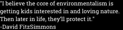 "I believe the core of environmentalism is getting kids interested in and loving nature. Then later in life, they'll protect it." -David FitzSimmons "I believe the core of environmentalism is getting kids interested in and loving nature. Then later in life, they'll protect it." -David FitzSimmons