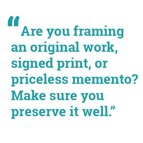 "Are you framing an original work, signed print, or priceless memento? Make sure you preserve it well." "Are you framing an original work, signed print, or priceless memento? Make sure you preserve it well."