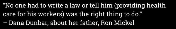 "No one had to write a law or tell him (providing health care for his workers) was the right thing to do." -Dana Dunbar, about her father, Ron Mickel "No one had to write a law or tell him (providing health care for his workers) was the right thing to do." -Dana Dunbar, about her father, Ron Mickel