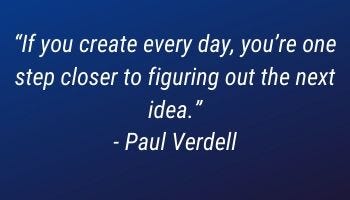 "If you create every day, you're one step closer to figuring out the next idea." -Paul Verdell "If you create every day, you're one step closer to figuring out the next idea." -Paul Verdell