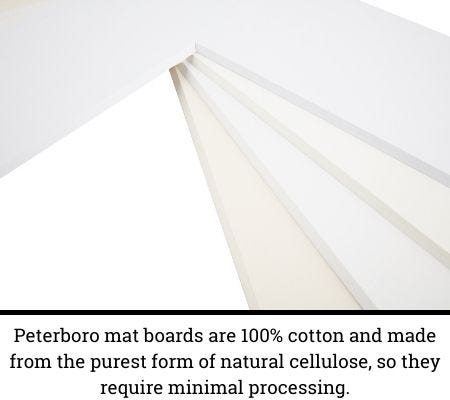 "Peterboro mat boards are 100% cotton and made from the purest form of natural cellulose, so they require minimal processing" "Peterboro mat boards are 100% cotton and made from the purest form of natural cellulose, so they require minimal processing"