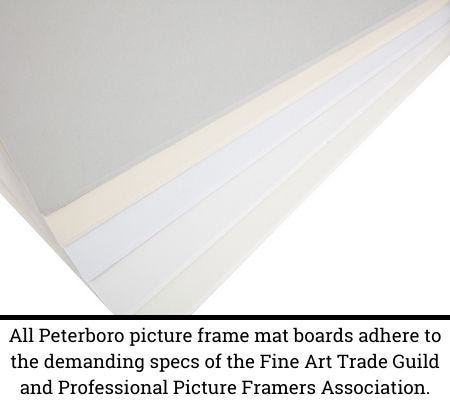 "All Peterboro picture frame mat boards adhere to the demanding specs of the Fine Art Trade Guild and Professional Picture Framers Association" "All Peterboro picture frame mat boards adhere to the demanding specs of the Fine Art Trade Guild and Professional Picture Framers Association"