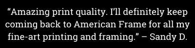 "Amazing print quality. I'll definitely keep coming back to American Frame for all my fine-art printing and framing." - Sandy D. "Amazing print quality. I'll definitely keep coming back to American Frame for all my fine-art printing and framing." - Sandy D.