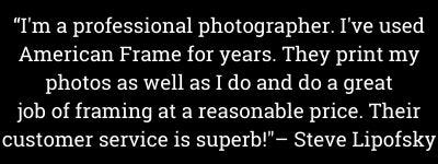 "I'm a professional photographer. I've used American Frame for years. They print my photos as well as I do and do a great job of framing at a reasonable price. Their customer service is superb!"- Steve Lipofsky "I'm a professional photographer. I've used American Frame for years. They print my photos as well as I do and do a great job of framing at a reasonable price. Their customer service is superb!"- Steve Lipofsky