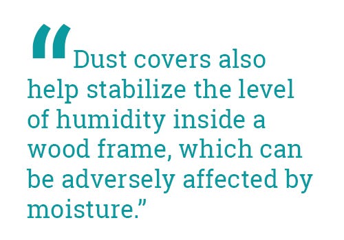 "Dust covers also help stabilize the level of humidity inside a wood frame, which can be adversely affected by moisture." "Dust covers also help stabilize the level of humidity inside a wood frame, which can be adversely affected by moisture."