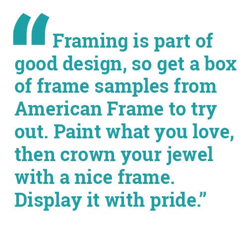 "Framing is part of good design, so get a box of frame samples from American Frame to try out. Paint what you love, then crown your jewel with a nice frame. Display it with pride." "Framing is part of good design, so get a box of frame samples from American Frame to try out. Paint what you love, then crown your jewel with a nice frame. Display it with pride."